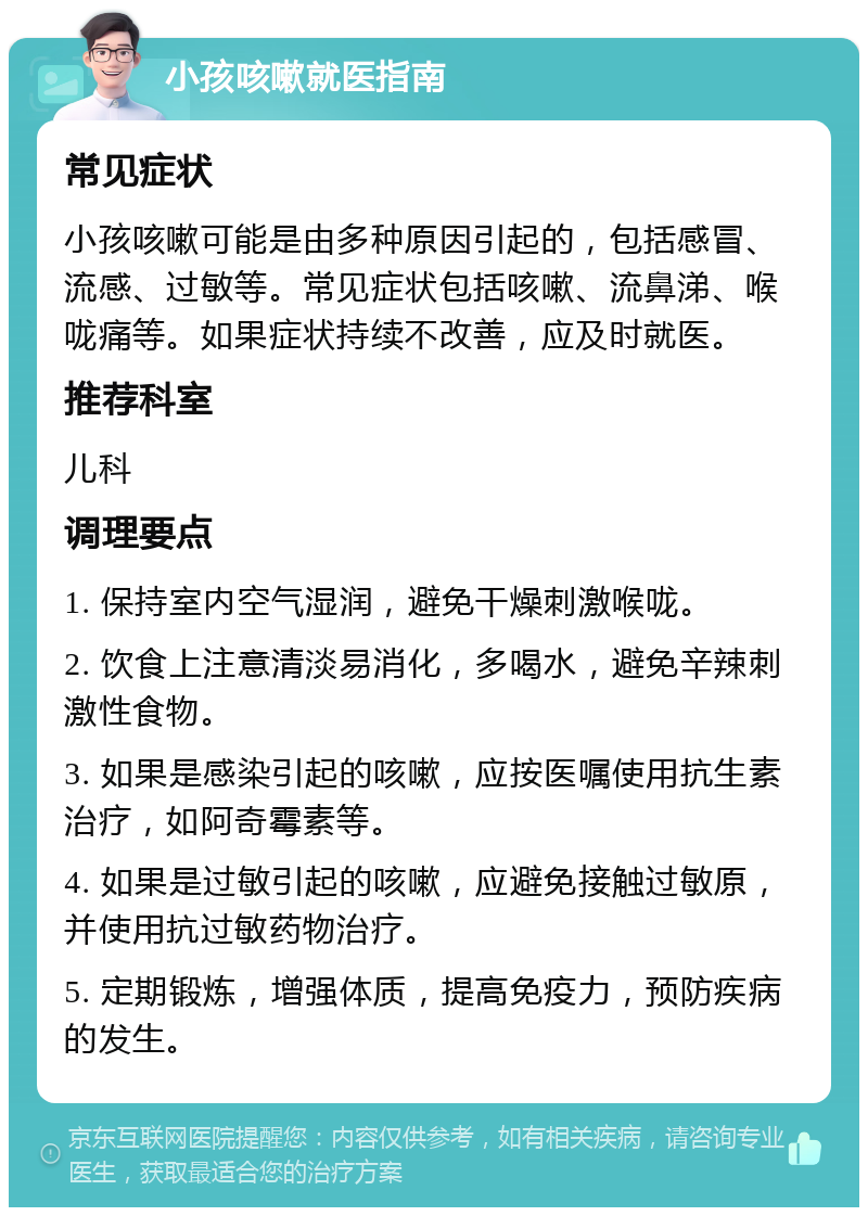 小孩咳嗽就医指南 常见症状 小孩咳嗽可能是由多种原因引起的，包括感冒、流感、过敏等。常见症状包括咳嗽、流鼻涕、喉咙痛等。如果症状持续不改善，应及时就医。 推荐科室 儿科 调理要点 1. 保持室内空气湿润，避免干燥刺激喉咙。 2. 饮食上注意清淡易消化，多喝水，避免辛辣刺激性食物。 3. 如果是感染引起的咳嗽，应按医嘱使用抗生素治疗，如阿奇霉素等。 4. 如果是过敏引起的咳嗽，应避免接触过敏原，并使用抗过敏药物治疗。 5. 定期锻炼，增强体质，提高免疫力，预防疾病的发生。