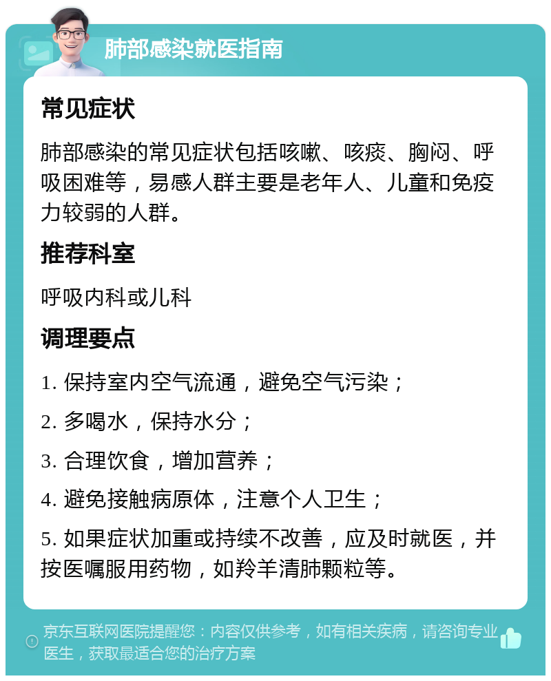 肺部感染就医指南 常见症状 肺部感染的常见症状包括咳嗽、咳痰、胸闷、呼吸困难等，易感人群主要是老年人、儿童和免疫力较弱的人群。 推荐科室 呼吸内科或儿科 调理要点 1. 保持室内空气流通，避免空气污染； 2. 多喝水，保持水分； 3. 合理饮食，增加营养； 4. 避免接触病原体，注意个人卫生； 5. 如果症状加重或持续不改善，应及时就医，并按医嘱服用药物，如羚羊清肺颗粒等。