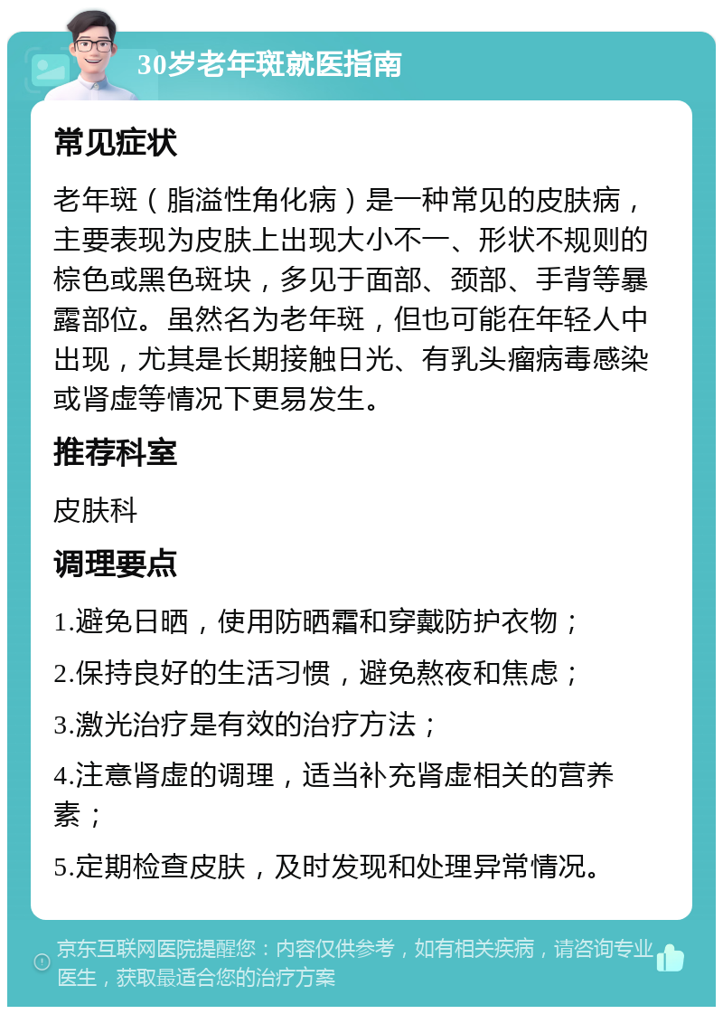 30岁老年斑就医指南 常见症状 老年斑（脂溢性角化病）是一种常见的皮肤病，主要表现为皮肤上出现大小不一、形状不规则的棕色或黑色斑块，多见于面部、颈部、手背等暴露部位。虽然名为老年斑，但也可能在年轻人中出现，尤其是长期接触日光、有乳头瘤病毒感染或肾虚等情况下更易发生。 推荐科室 皮肤科 调理要点 1.避免日晒，使用防晒霜和穿戴防护衣物； 2.保持良好的生活习惯，避免熬夜和焦虑； 3.激光治疗是有效的治疗方法； 4.注意肾虚的调理，适当补充肾虚相关的营养素； 5.定期检查皮肤，及时发现和处理异常情况。