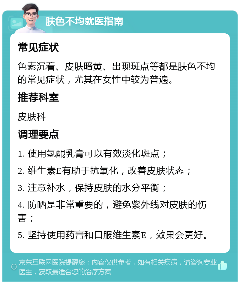 肤色不均就医指南 常见症状 色素沉着、皮肤暗黄、出现斑点等都是肤色不均的常见症状，尤其在女性中较为普遍。 推荐科室 皮肤科 调理要点 1. 使用氢醌乳膏可以有效淡化斑点； 2. 维生素E有助于抗氧化，改善皮肤状态； 3. 注意补水，保持皮肤的水分平衡； 4. 防晒是非常重要的，避免紫外线对皮肤的伤害； 5. 坚持使用药膏和口服维生素E，效果会更好。