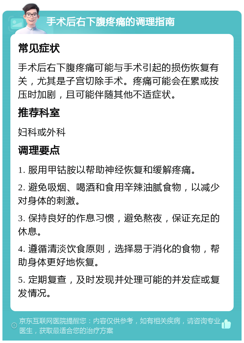 手术后右下腹疼痛的调理指南 常见症状 手术后右下腹疼痛可能与手术引起的损伤恢复有关，尤其是子宫切除手术。疼痛可能会在累或按压时加剧，且可能伴随其他不适症状。 推荐科室 妇科或外科 调理要点 1. 服用甲钴胺以帮助神经恢复和缓解疼痛。 2. 避免吸烟、喝酒和食用辛辣油腻食物，以减少对身体的刺激。 3. 保持良好的作息习惯，避免熬夜，保证充足的休息。 4. 遵循清淡饮食原则，选择易于消化的食物，帮助身体更好地恢复。 5. 定期复查，及时发现并处理可能的并发症或复发情况。