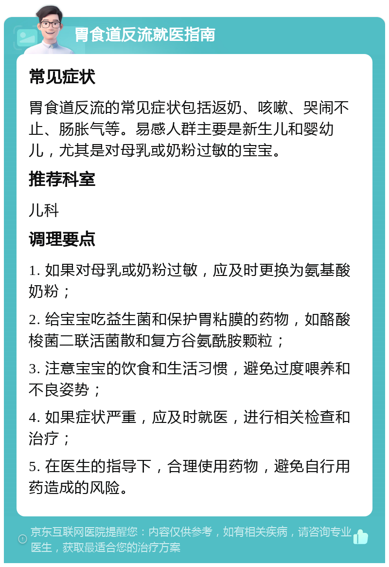 胃食道反流就医指南 常见症状 胃食道反流的常见症状包括返奶、咳嗽、哭闹不止、肠胀气等。易感人群主要是新生儿和婴幼儿，尤其是对母乳或奶粉过敏的宝宝。 推荐科室 儿科 调理要点 1. 如果对母乳或奶粉过敏，应及时更换为氨基酸奶粉； 2. 给宝宝吃益生菌和保护胃粘膜的药物，如酪酸梭菌二联活菌散和复方谷氨酰胺颗粒； 3. 注意宝宝的饮食和生活习惯，避免过度喂养和不良姿势； 4. 如果症状严重，应及时就医，进行相关检查和治疗； 5. 在医生的指导下，合理使用药物，避免自行用药造成的风险。