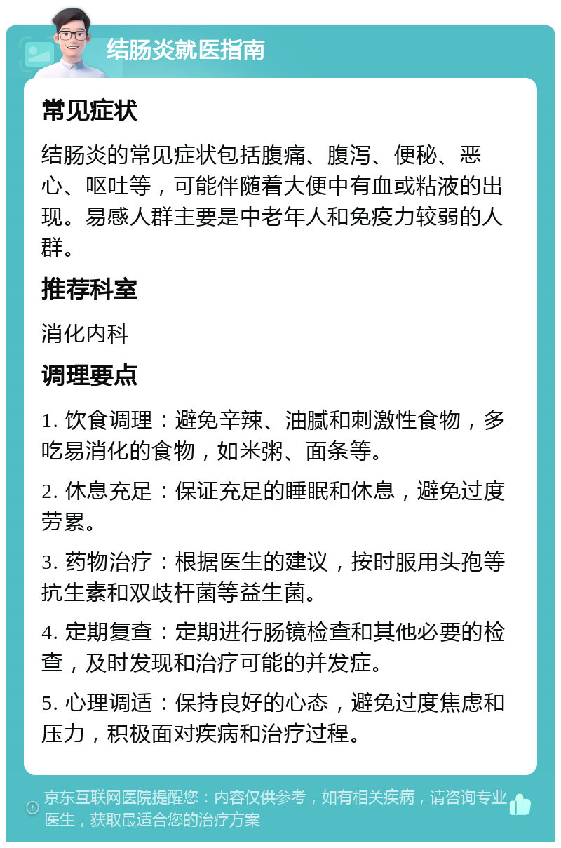 结肠炎就医指南 常见症状 结肠炎的常见症状包括腹痛、腹泻、便秘、恶心、呕吐等，可能伴随着大便中有血或粘液的出现。易感人群主要是中老年人和免疫力较弱的人群。 推荐科室 消化内科 调理要点 1. 饮食调理：避免辛辣、油腻和刺激性食物，多吃易消化的食物，如米粥、面条等。 2. 休息充足：保证充足的睡眠和休息，避免过度劳累。 3. 药物治疗：根据医生的建议，按时服用头孢等抗生素和双歧杆菌等益生菌。 4. 定期复查：定期进行肠镜检查和其他必要的检查，及时发现和治疗可能的并发症。 5. 心理调适：保持良好的心态，避免过度焦虑和压力，积极面对疾病和治疗过程。