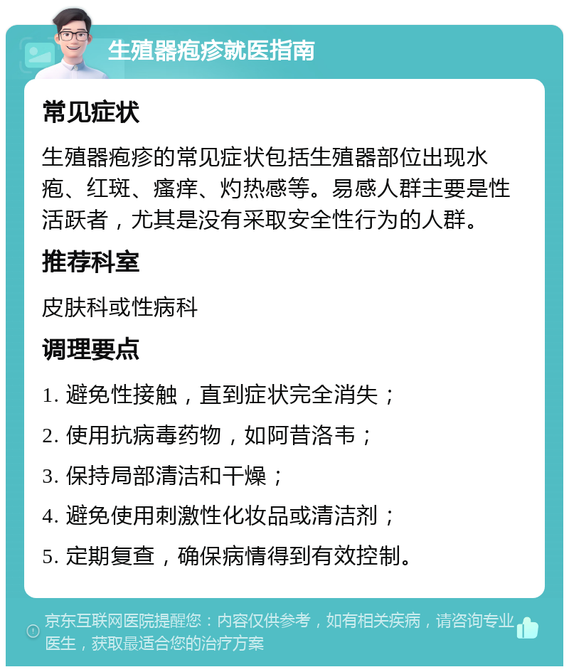 生殖器疱疹就医指南 常见症状 生殖器疱疹的常见症状包括生殖器部位出现水疱、红斑、瘙痒、灼热感等。易感人群主要是性活跃者，尤其是没有采取安全性行为的人群。 推荐科室 皮肤科或性病科 调理要点 1. 避免性接触，直到症状完全消失； 2. 使用抗病毒药物，如阿昔洛韦； 3. 保持局部清洁和干燥； 4. 避免使用刺激性化妆品或清洁剂； 5. 定期复查，确保病情得到有效控制。