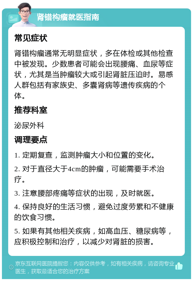 肾错构瘤就医指南 常见症状 肾错构瘤通常无明显症状，多在体检或其他检查中被发现。少数患者可能会出现腰痛、血尿等症状，尤其是当肿瘤较大或引起肾脏压迫时。易感人群包括有家族史、多囊肾病等遗传疾病的个体。 推荐科室 泌尿外科 调理要点 1. 定期复查，监测肿瘤大小和位置的变化。 2. 对于直径大于4cm的肿瘤，可能需要手术治疗。 3. 注意腰部疼痛等症状的出现，及时就医。 4. 保持良好的生活习惯，避免过度劳累和不健康的饮食习惯。 5. 如果有其他相关疾病，如高血压、糖尿病等，应积极控制和治疗，以减少对肾脏的损害。