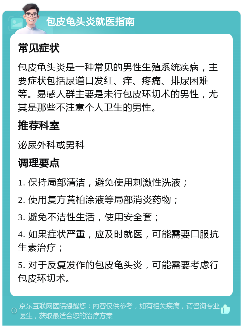 包皮龟头炎就医指南 常见症状 包皮龟头炎是一种常见的男性生殖系统疾病，主要症状包括尿道口发红、痒、疼痛、排尿困难等。易感人群主要是未行包皮环切术的男性，尤其是那些不注意个人卫生的男性。 推荐科室 泌尿外科或男科 调理要点 1. 保持局部清洁，避免使用刺激性洗液； 2. 使用复方黄柏涂液等局部消炎药物； 3. 避免不洁性生活，使用安全套； 4. 如果症状严重，应及时就医，可能需要口服抗生素治疗； 5. 对于反复发作的包皮龟头炎，可能需要考虑行包皮环切术。