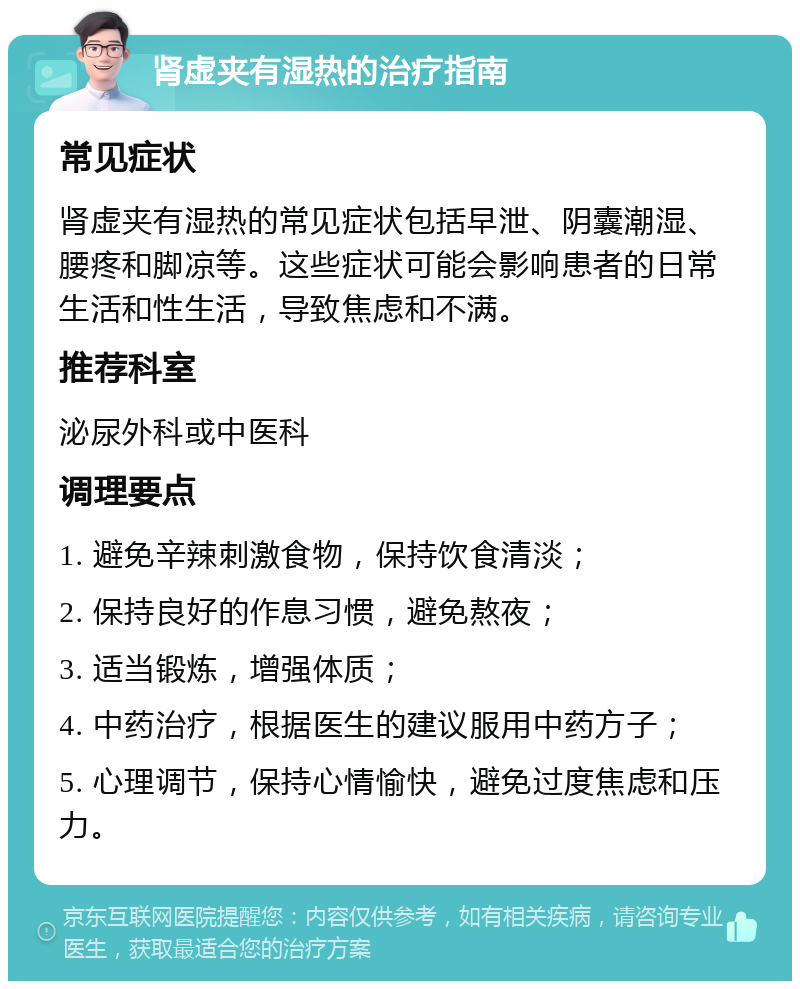 肾虚夹有湿热的治疗指南 常见症状 肾虚夹有湿热的常见症状包括早泄、阴囊潮湿、腰疼和脚凉等。这些症状可能会影响患者的日常生活和性生活，导致焦虑和不满。 推荐科室 泌尿外科或中医科 调理要点 1. 避免辛辣刺激食物，保持饮食清淡； 2. 保持良好的作息习惯，避免熬夜； 3. 适当锻炼，增强体质； 4. 中药治疗，根据医生的建议服用中药方子； 5. 心理调节，保持心情愉快，避免过度焦虑和压力。