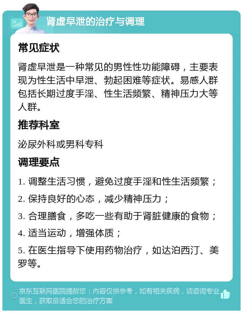 肾虚早泄的治疗与调理 常见症状 肾虚早泄是一种常见的男性性功能障碍，主要表现为性生活中早泄、勃起困难等症状。易感人群包括长期过度手淫、性生活频繁、精神压力大等人群。 推荐科室 泌尿外科或男科专科 调理要点 1. 调整生活习惯，避免过度手淫和性生活频繁； 2. 保持良好的心态，减少精神压力； 3. 合理膳食，多吃一些有助于肾脏健康的食物； 4. 适当运动，增强体质； 5. 在医生指导下使用药物治疗，如达泊西汀、美罗等。