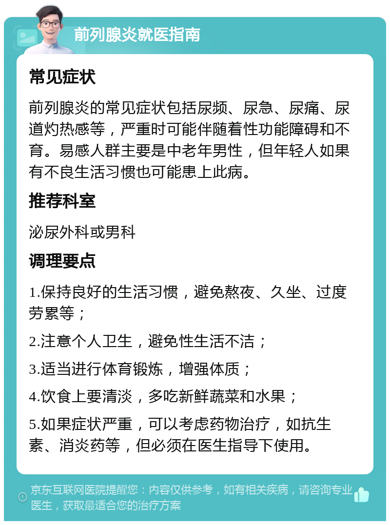 前列腺炎就医指南 常见症状 前列腺炎的常见症状包括尿频、尿急、尿痛、尿道灼热感等，严重时可能伴随着性功能障碍和不育。易感人群主要是中老年男性，但年轻人如果有不良生活习惯也可能患上此病。 推荐科室 泌尿外科或男科 调理要点 1.保持良好的生活习惯，避免熬夜、久坐、过度劳累等； 2.注意个人卫生，避免性生活不洁； 3.适当进行体育锻炼，增强体质； 4.饮食上要清淡，多吃新鲜蔬菜和水果； 5.如果症状严重，可以考虑药物治疗，如抗生素、消炎药等，但必须在医生指导下使用。