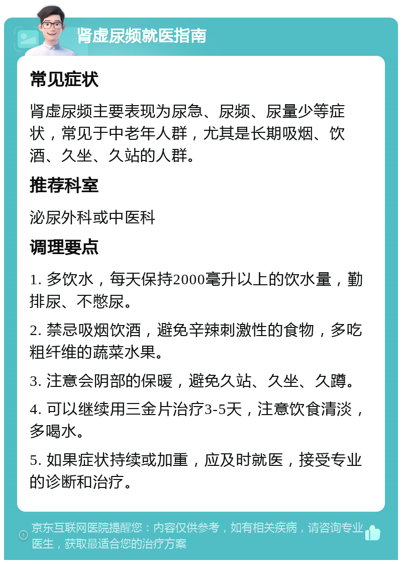 肾虚尿频就医指南 常见症状 肾虚尿频主要表现为尿急、尿频、尿量少等症状，常见于中老年人群，尤其是长期吸烟、饮酒、久坐、久站的人群。 推荐科室 泌尿外科或中医科 调理要点 1. 多饮水，每天保持2000毫升以上的饮水量，勤排尿、不憋尿。 2. 禁忌吸烟饮酒，避免辛辣刺激性的食物，多吃粗纤维的蔬菜水果。 3. 注意会阴部的保暖，避免久站、久坐、久蹲。 4. 可以继续用三金片治疗3-5天，注意饮食清淡，多喝水。 5. 如果症状持续或加重，应及时就医，接受专业的诊断和治疗。