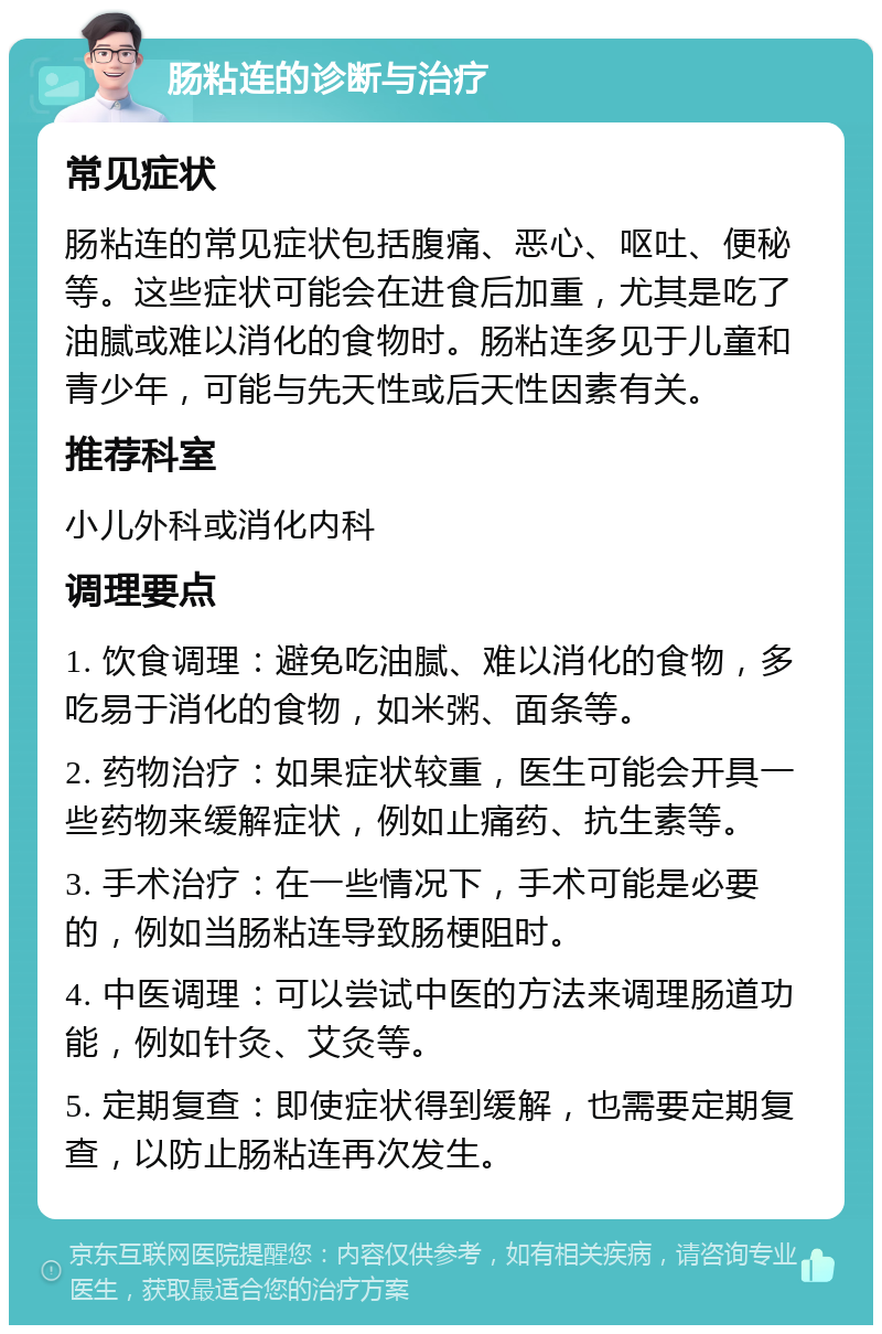 肠粘连的诊断与治疗 常见症状 肠粘连的常见症状包括腹痛、恶心、呕吐、便秘等。这些症状可能会在进食后加重，尤其是吃了油腻或难以消化的食物时。肠粘连多见于儿童和青少年，可能与先天性或后天性因素有关。 推荐科室 小儿外科或消化内科 调理要点 1. 饮食调理：避免吃油腻、难以消化的食物，多吃易于消化的食物，如米粥、面条等。 2. 药物治疗：如果症状较重，医生可能会开具一些药物来缓解症状，例如止痛药、抗生素等。 3. 手术治疗：在一些情况下，手术可能是必要的，例如当肠粘连导致肠梗阻时。 4. 中医调理：可以尝试中医的方法来调理肠道功能，例如针灸、艾灸等。 5. 定期复查：即使症状得到缓解，也需要定期复查，以防止肠粘连再次发生。