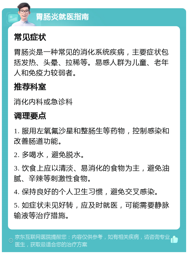 胃肠炎就医指南 常见症状 胃肠炎是一种常见的消化系统疾病，主要症状包括发热、头晕、拉稀等。易感人群为儿童、老年人和免疫力较弱者。 推荐科室 消化内科或急诊科 调理要点 1. 服用左氧氟沙星和整肠生等药物，控制感染和改善肠道功能。 2. 多喝水，避免脱水。 3. 饮食上应以清淡、易消化的食物为主，避免油腻、辛辣等刺激性食物。 4. 保持良好的个人卫生习惯，避免交叉感染。 5. 如症状未见好转，应及时就医，可能需要静脉输液等治疗措施。