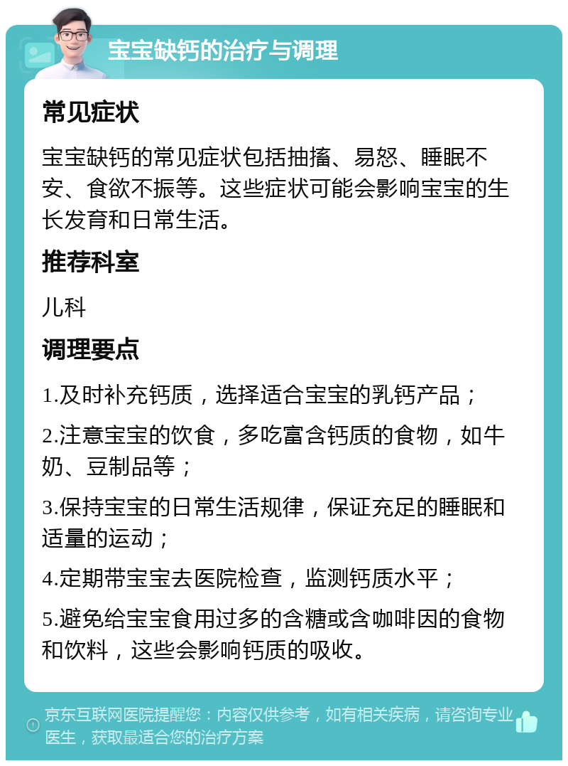 宝宝缺钙的治疗与调理 常见症状 宝宝缺钙的常见症状包括抽搐、易怒、睡眠不安、食欲不振等。这些症状可能会影响宝宝的生长发育和日常生活。 推荐科室 儿科 调理要点 1.及时补充钙质，选择适合宝宝的乳钙产品； 2.注意宝宝的饮食，多吃富含钙质的食物，如牛奶、豆制品等； 3.保持宝宝的日常生活规律，保证充足的睡眠和适量的运动； 4.定期带宝宝去医院检查，监测钙质水平； 5.避免给宝宝食用过多的含糖或含咖啡因的食物和饮料，这些会影响钙质的吸收。