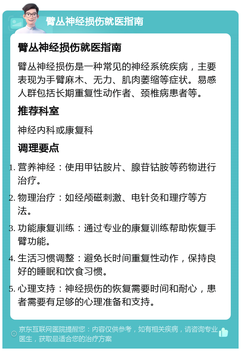 臂丛神经损伤就医指南 臂丛神经损伤就医指南 臂丛神经损伤是一种常见的神经系统疾病，主要表现为手臂麻木、无力、肌肉萎缩等症状。易感人群包括长期重复性动作者、颈椎病患者等。 推荐科室 神经内科或康复科 调理要点 营养神经：使用甲钴胺片、腺苷钴胺等药物进行治疗。 物理治疗：如经颅磁刺激、电针灸和理疗等方法。 功能康复训练：通过专业的康复训练帮助恢复手臂功能。 生活习惯调整：避免长时间重复性动作，保持良好的睡眠和饮食习惯。 心理支持：神经损伤的恢复需要时间和耐心，患者需要有足够的心理准备和支持。