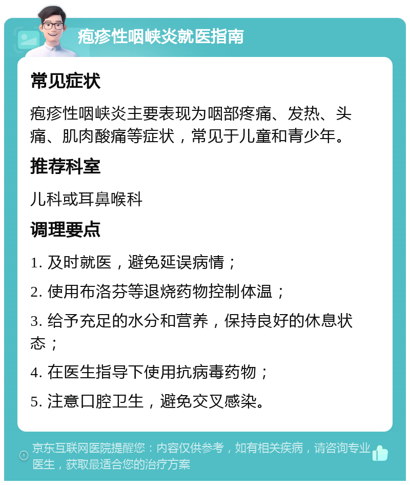 疱疹性咽峡炎就医指南 常见症状 疱疹性咽峡炎主要表现为咽部疼痛、发热、头痛、肌肉酸痛等症状，常见于儿童和青少年。 推荐科室 儿科或耳鼻喉科 调理要点 1. 及时就医，避免延误病情； 2. 使用布洛芬等退烧药物控制体温； 3. 给予充足的水分和营养，保持良好的休息状态； 4. 在医生指导下使用抗病毒药物； 5. 注意口腔卫生，避免交叉感染。