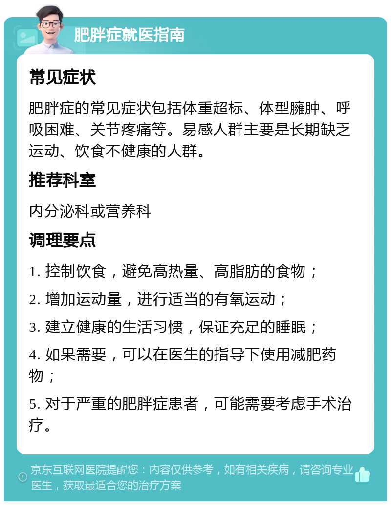 肥胖症就医指南 常见症状 肥胖症的常见症状包括体重超标、体型臃肿、呼吸困难、关节疼痛等。易感人群主要是长期缺乏运动、饮食不健康的人群。 推荐科室 内分泌科或营养科 调理要点 1. 控制饮食，避免高热量、高脂肪的食物； 2. 增加运动量，进行适当的有氧运动； 3. 建立健康的生活习惯，保证充足的睡眠； 4. 如果需要，可以在医生的指导下使用减肥药物； 5. 对于严重的肥胖症患者，可能需要考虑手术治疗。