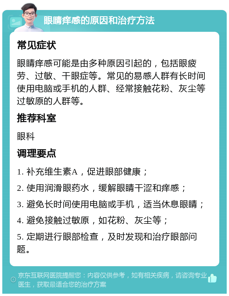 眼睛痒感的原因和治疗方法 常见症状 眼睛痒感可能是由多种原因引起的，包括眼疲劳、过敏、干眼症等。常见的易感人群有长时间使用电脑或手机的人群、经常接触花粉、灰尘等过敏原的人群等。 推荐科室 眼科 调理要点 1. 补充维生素A，促进眼部健康； 2. 使用润滑眼药水，缓解眼睛干涩和痒感； 3. 避免长时间使用电脑或手机，适当休息眼睛； 4. 避免接触过敏原，如花粉、灰尘等； 5. 定期进行眼部检查，及时发现和治疗眼部问题。