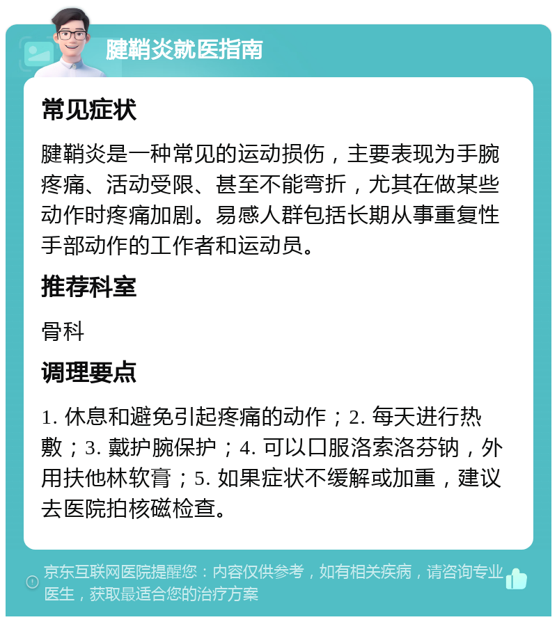 腱鞘炎就医指南 常见症状 腱鞘炎是一种常见的运动损伤，主要表现为手腕疼痛、活动受限、甚至不能弯折，尤其在做某些动作时疼痛加剧。易感人群包括长期从事重复性手部动作的工作者和运动员。 推荐科室 骨科 调理要点 1. 休息和避免引起疼痛的动作；2. 每天进行热敷；3. 戴护腕保护；4. 可以口服洛索洛芬钠，外用扶他林软膏；5. 如果症状不缓解或加重，建议去医院拍核磁检查。