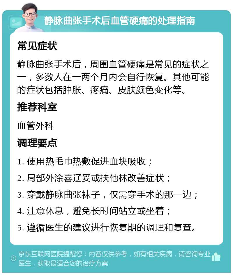 静脉曲张手术后血管硬痛的处理指南 常见症状 静脉曲张手术后，周围血管硬痛是常见的症状之一，多数人在一两个月内会自行恢复。其他可能的症状包括肿胀、疼痛、皮肤颜色变化等。 推荐科室 血管外科 调理要点 1. 使用热毛巾热敷促进血块吸收； 2. 局部外涂喜辽妥或扶他林改善症状； 3. 穿戴静脉曲张袜子，仅需穿手术的那一边； 4. 注意休息，避免长时间站立或坐着； 5. 遵循医生的建议进行恢复期的调理和复查。