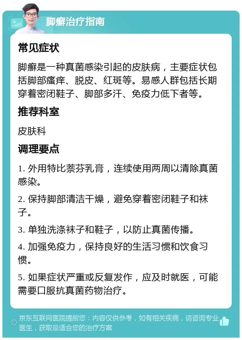 脚癣治疗指南 常见症状 脚癣是一种真菌感染引起的皮肤病，主要症状包括脚部瘙痒、脱皮、红斑等。易感人群包括长期穿着密闭鞋子、脚部多汗、免疫力低下者等。 推荐科室 皮肤科 调理要点 1. 外用特比萘芬乳膏，连续使用两周以清除真菌感染。 2. 保持脚部清洁干燥，避免穿着密闭鞋子和袜子。 3. 单独洗涤袜子和鞋子，以防止真菌传播。 4. 加强免疫力，保持良好的生活习惯和饮食习惯。 5. 如果症状严重或反复发作，应及时就医，可能需要口服抗真菌药物治疗。