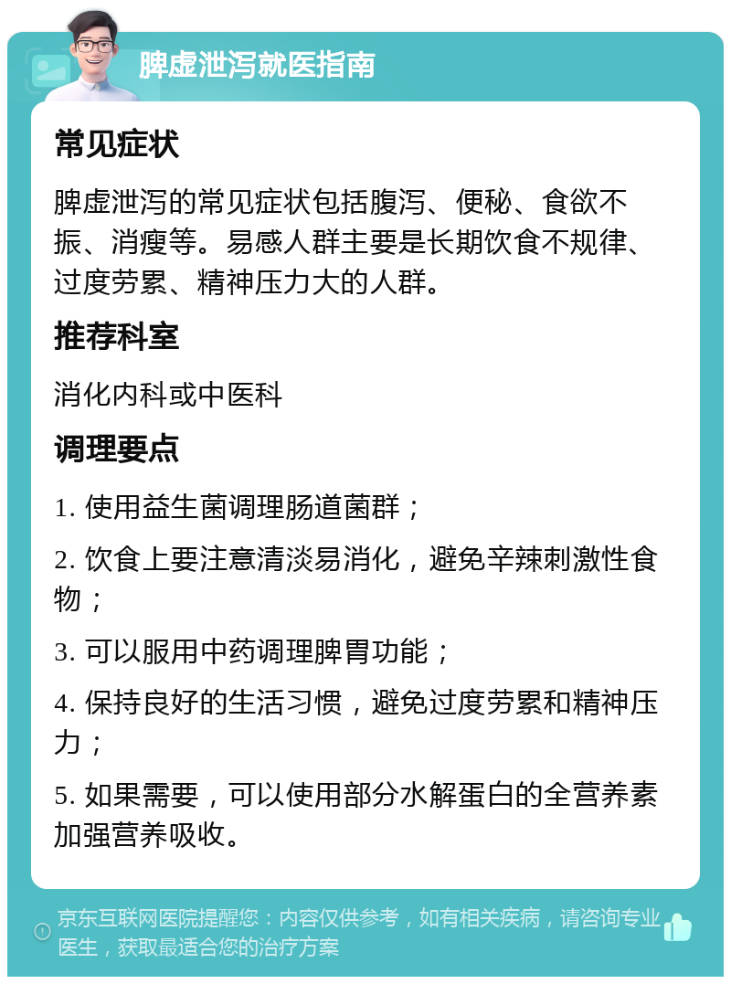 脾虚泄泻就医指南 常见症状 脾虚泄泻的常见症状包括腹泻、便秘、食欲不振、消瘦等。易感人群主要是长期饮食不规律、过度劳累、精神压力大的人群。 推荐科室 消化内科或中医科 调理要点 1. 使用益生菌调理肠道菌群； 2. 饮食上要注意清淡易消化，避免辛辣刺激性食物； 3. 可以服用中药调理脾胃功能； 4. 保持良好的生活习惯，避免过度劳累和精神压力； 5. 如果需要，可以使用部分水解蛋白的全营养素加强营养吸收。