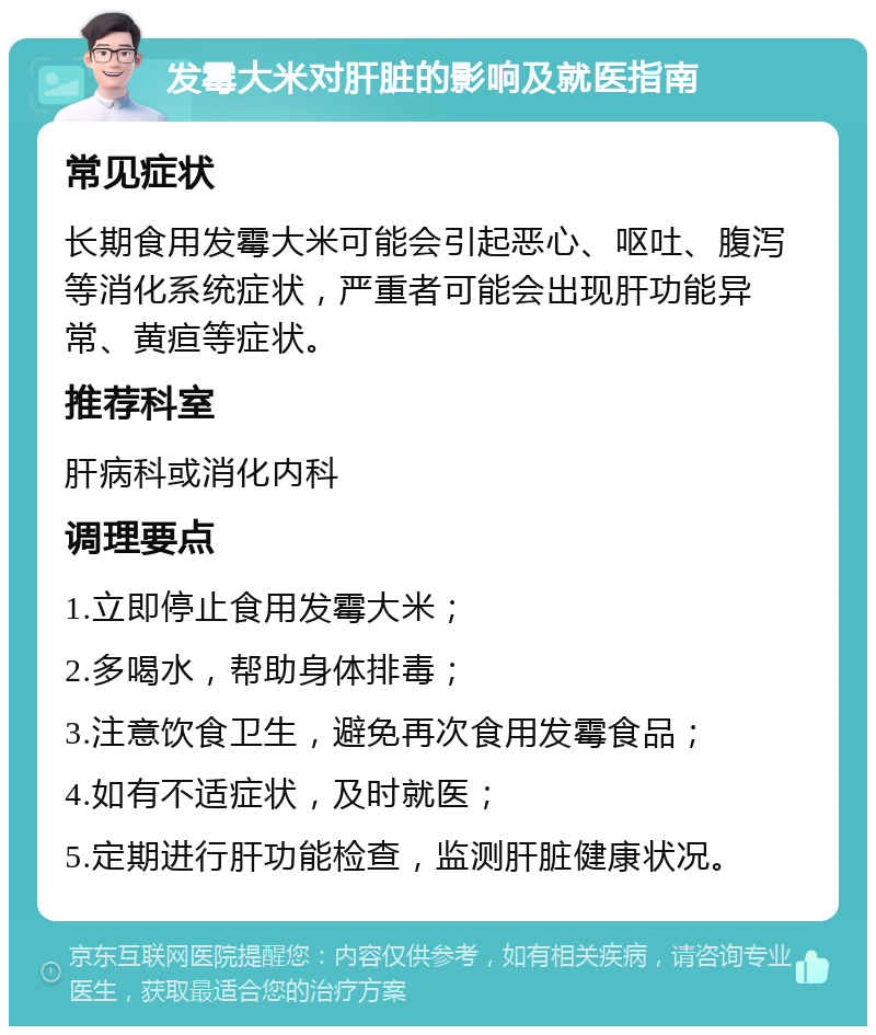 发霉大米对肝脏的影响及就医指南 常见症状 长期食用发霉大米可能会引起恶心、呕吐、腹泻等消化系统症状，严重者可能会出现肝功能异常、黄疸等症状。 推荐科室 肝病科或消化内科 调理要点 1.立即停止食用发霉大米； 2.多喝水，帮助身体排毒； 3.注意饮食卫生，避免再次食用发霉食品； 4.如有不适症状，及时就医； 5.定期进行肝功能检查，监测肝脏健康状况。