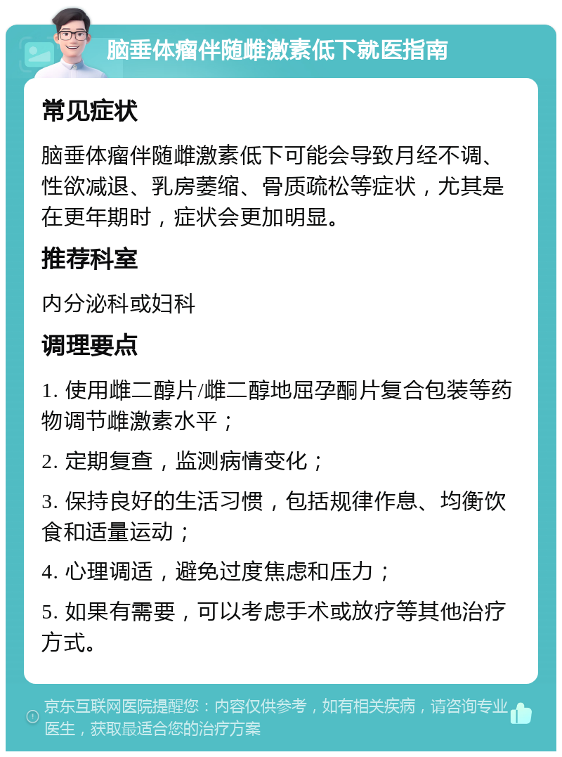 脑垂体瘤伴随雌激素低下就医指南 常见症状 脑垂体瘤伴随雌激素低下可能会导致月经不调、性欲减退、乳房萎缩、骨质疏松等症状，尤其是在更年期时，症状会更加明显。 推荐科室 内分泌科或妇科 调理要点 1. 使用雌二醇片/雌二醇地屈孕酮片复合包装等药物调节雌激素水平； 2. 定期复查，监测病情变化； 3. 保持良好的生活习惯，包括规律作息、均衡饮食和适量运动； 4. 心理调适，避免过度焦虑和压力； 5. 如果有需要，可以考虑手术或放疗等其他治疗方式。