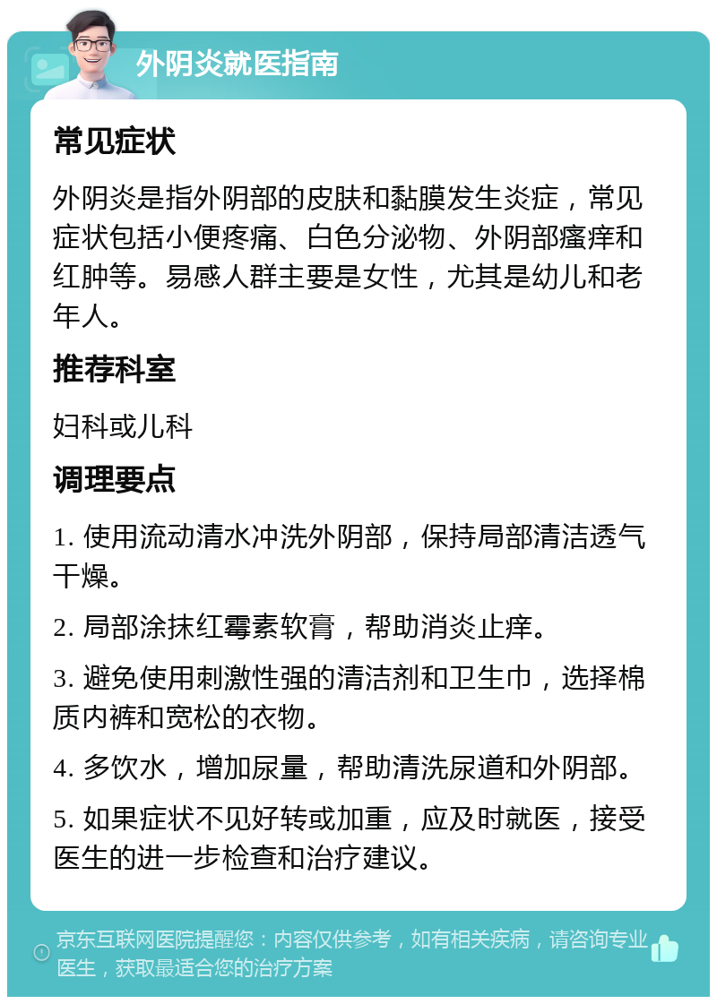 外阴炎就医指南 常见症状 外阴炎是指外阴部的皮肤和黏膜发生炎症，常见症状包括小便疼痛、白色分泌物、外阴部瘙痒和红肿等。易感人群主要是女性，尤其是幼儿和老年人。 推荐科室 妇科或儿科 调理要点 1. 使用流动清水冲洗外阴部，保持局部清洁透气干燥。 2. 局部涂抹红霉素软膏，帮助消炎止痒。 3. 避免使用刺激性强的清洁剂和卫生巾，选择棉质内裤和宽松的衣物。 4. 多饮水，增加尿量，帮助清洗尿道和外阴部。 5. 如果症状不见好转或加重，应及时就医，接受医生的进一步检查和治疗建议。