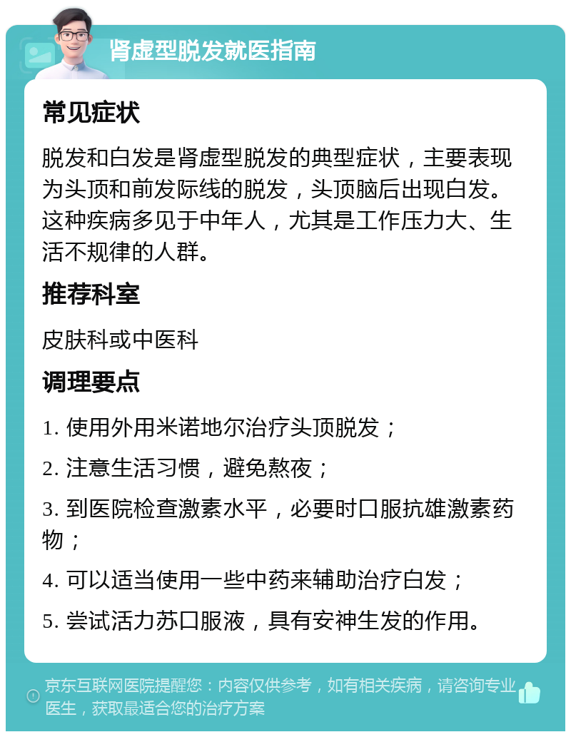 肾虚型脱发就医指南 常见症状 脱发和白发是肾虚型脱发的典型症状，主要表现为头顶和前发际线的脱发，头顶脑后出现白发。这种疾病多见于中年人，尤其是工作压力大、生活不规律的人群。 推荐科室 皮肤科或中医科 调理要点 1. 使用外用米诺地尔治疗头顶脱发； 2. 注意生活习惯，避免熬夜； 3. 到医院检查激素水平，必要时口服抗雄激素药物； 4. 可以适当使用一些中药来辅助治疗白发； 5. 尝试活力苏口服液，具有安神生发的作用。