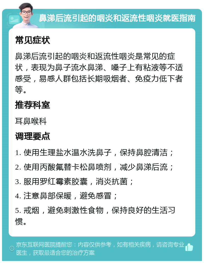 鼻涕后流引起的咽炎和返流性咽炎就医指南 常见症状 鼻涕后流引起的咽炎和返流性咽炎是常见的症状，表现为鼻子流水鼻涕、嗓子上有粘液等不适感受，易感人群包括长期吸烟者、免疫力低下者等。 推荐科室 耳鼻喉科 调理要点 1. 使用生理盐水温水洗鼻子，保持鼻腔清洁； 2. 使用丙酸氟替卡松鼻喷剂，减少鼻涕后流； 3. 服用罗红霉素胶囊，消炎抗菌； 4. 注意鼻部保暖，避免感冒； 5. 戒烟，避免刺激性食物，保持良好的生活习惯。