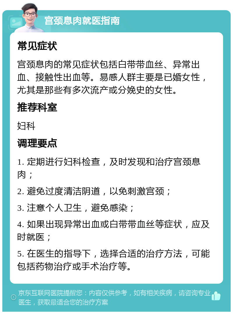 宫颈息肉就医指南 常见症状 宫颈息肉的常见症状包括白带带血丝、异常出血、接触性出血等。易感人群主要是已婚女性，尤其是那些有多次流产或分娩史的女性。 推荐科室 妇科 调理要点 1. 定期进行妇科检查，及时发现和治疗宫颈息肉； 2. 避免过度清洁阴道，以免刺激宫颈； 3. 注意个人卫生，避免感染； 4. 如果出现异常出血或白带带血丝等症状，应及时就医； 5. 在医生的指导下，选择合适的治疗方法，可能包括药物治疗或手术治疗等。