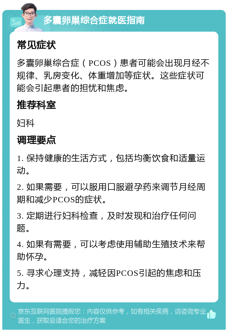 多囊卵巢综合症就医指南 常见症状 多囊卵巢综合症（PCOS）患者可能会出现月经不规律、乳房变化、体重增加等症状。这些症状可能会引起患者的担忧和焦虑。 推荐科室 妇科 调理要点 1. 保持健康的生活方式，包括均衡饮食和适量运动。 2. 如果需要，可以服用口服避孕药来调节月经周期和减少PCOS的症状。 3. 定期进行妇科检查，及时发现和治疗任何问题。 4. 如果有需要，可以考虑使用辅助生殖技术来帮助怀孕。 5. 寻求心理支持，减轻因PCOS引起的焦虑和压力。