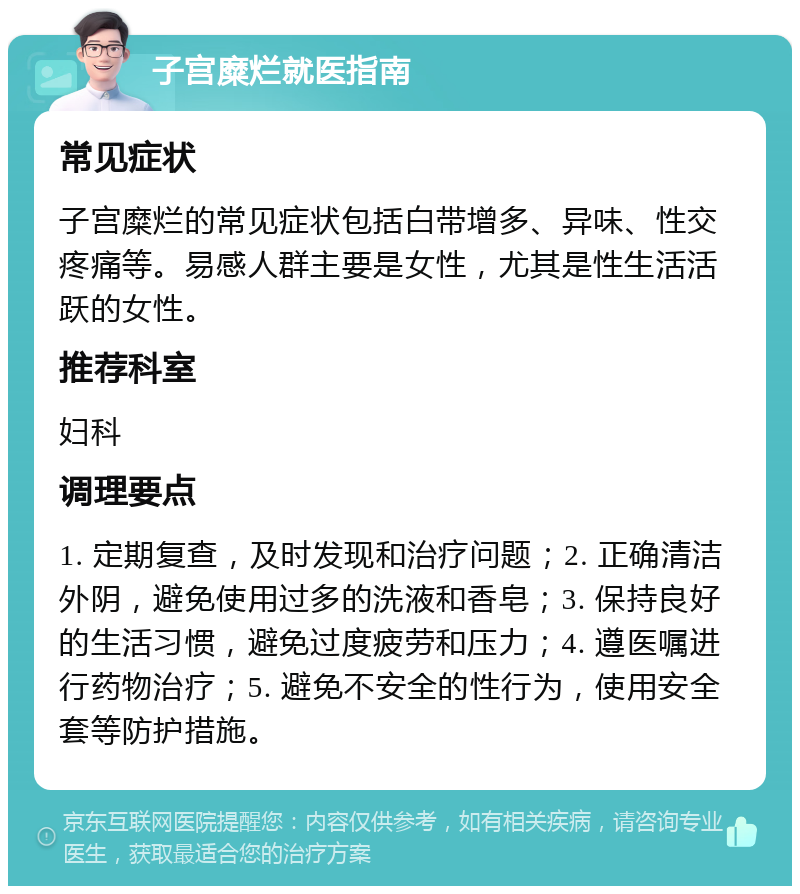 子宫糜烂就医指南 常见症状 子宫糜烂的常见症状包括白带增多、异味、性交疼痛等。易感人群主要是女性，尤其是性生活活跃的女性。 推荐科室 妇科 调理要点 1. 定期复查，及时发现和治疗问题；2. 正确清洁外阴，避免使用过多的洗液和香皂；3. 保持良好的生活习惯，避免过度疲劳和压力；4. 遵医嘱进行药物治疗；5. 避免不安全的性行为，使用安全套等防护措施。