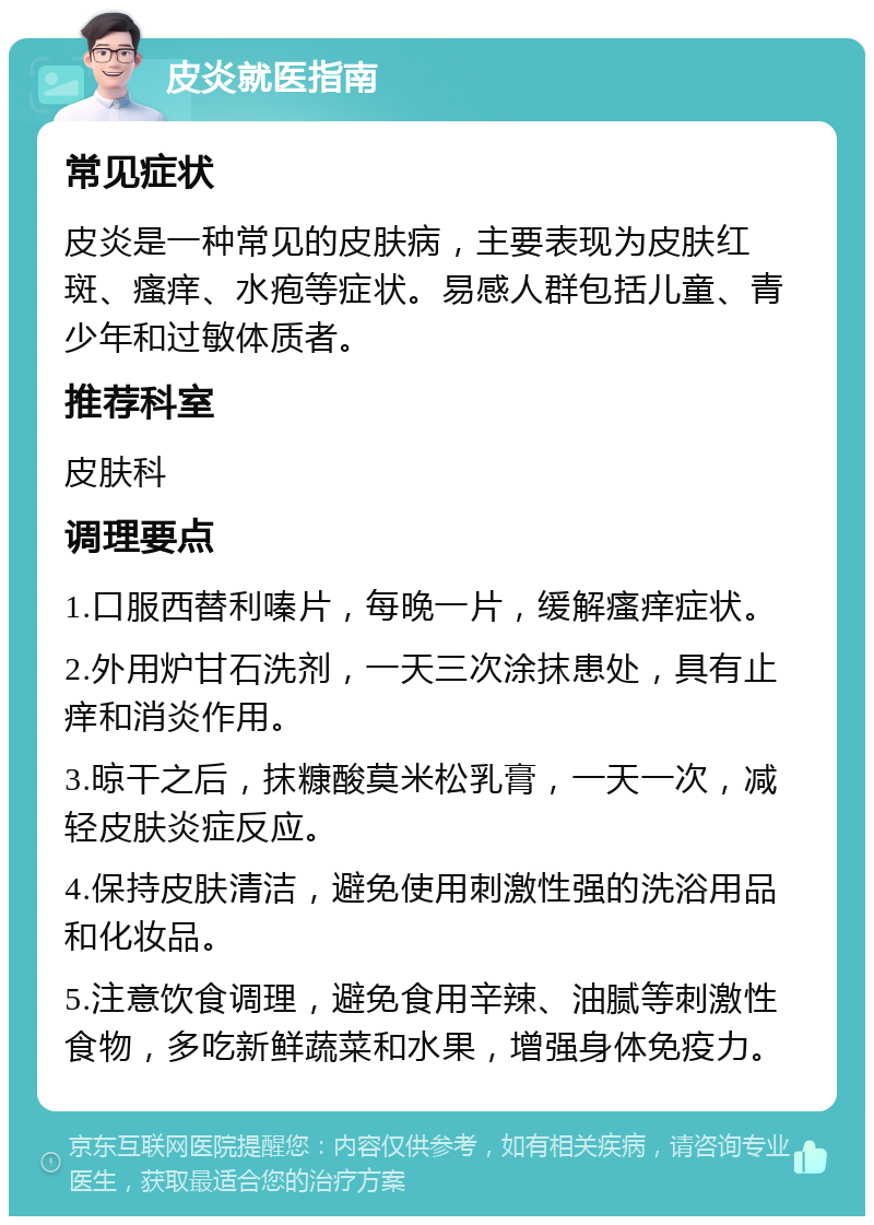 皮炎就医指南 常见症状 皮炎是一种常见的皮肤病，主要表现为皮肤红斑、瘙痒、水疱等症状。易感人群包括儿童、青少年和过敏体质者。 推荐科室 皮肤科 调理要点 1.口服西替利嗪片，每晚一片，缓解瘙痒症状。 2.外用炉甘石洗剂，一天三次涂抹患处，具有止痒和消炎作用。 3.晾干之后，抹糠酸莫米松乳膏，一天一次，减轻皮肤炎症反应。 4.保持皮肤清洁，避免使用刺激性强的洗浴用品和化妆品。 5.注意饮食调理，避免食用辛辣、油腻等刺激性食物，多吃新鲜蔬菜和水果，增强身体免疫力。