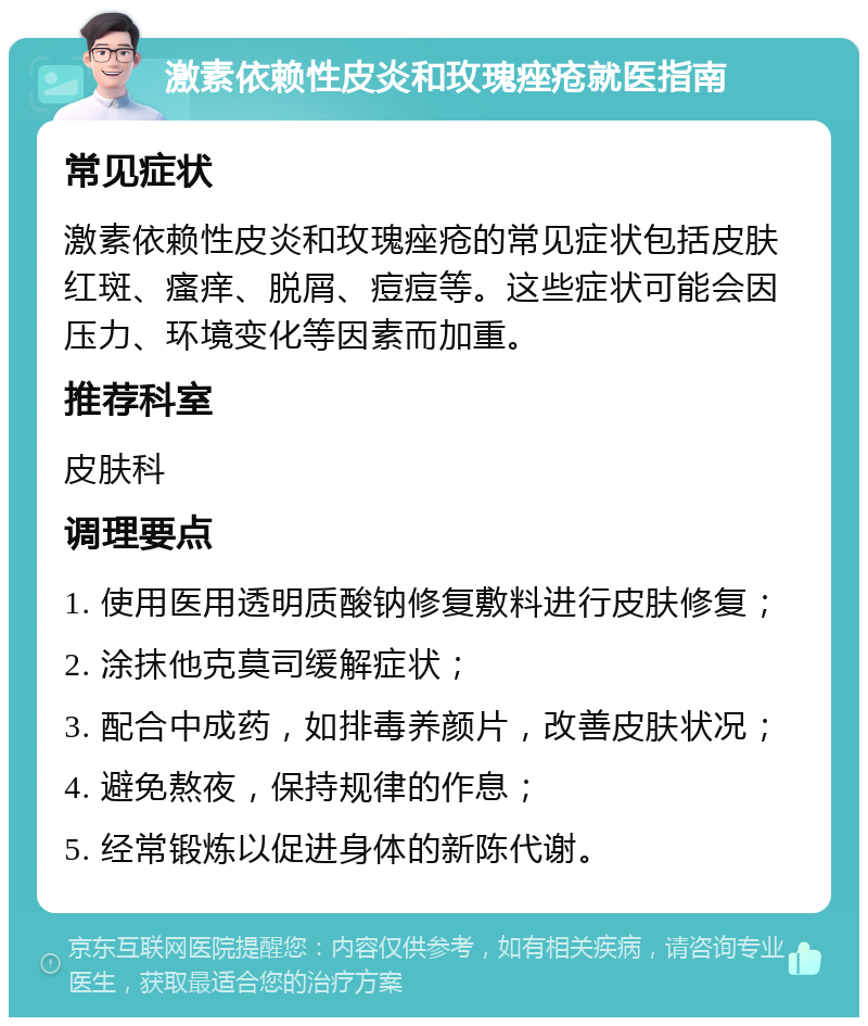 激素依赖性皮炎和玫瑰痤疮就医指南 常见症状 激素依赖性皮炎和玫瑰痤疮的常见症状包括皮肤红斑、瘙痒、脱屑、痘痘等。这些症状可能会因压力、环境变化等因素而加重。 推荐科室 皮肤科 调理要点 1. 使用医用透明质酸钠修复敷料进行皮肤修复； 2. 涂抹他克莫司缓解症状； 3. 配合中成药，如排毒养颜片，改善皮肤状况； 4. 避免熬夜，保持规律的作息； 5. 经常锻炼以促进身体的新陈代谢。