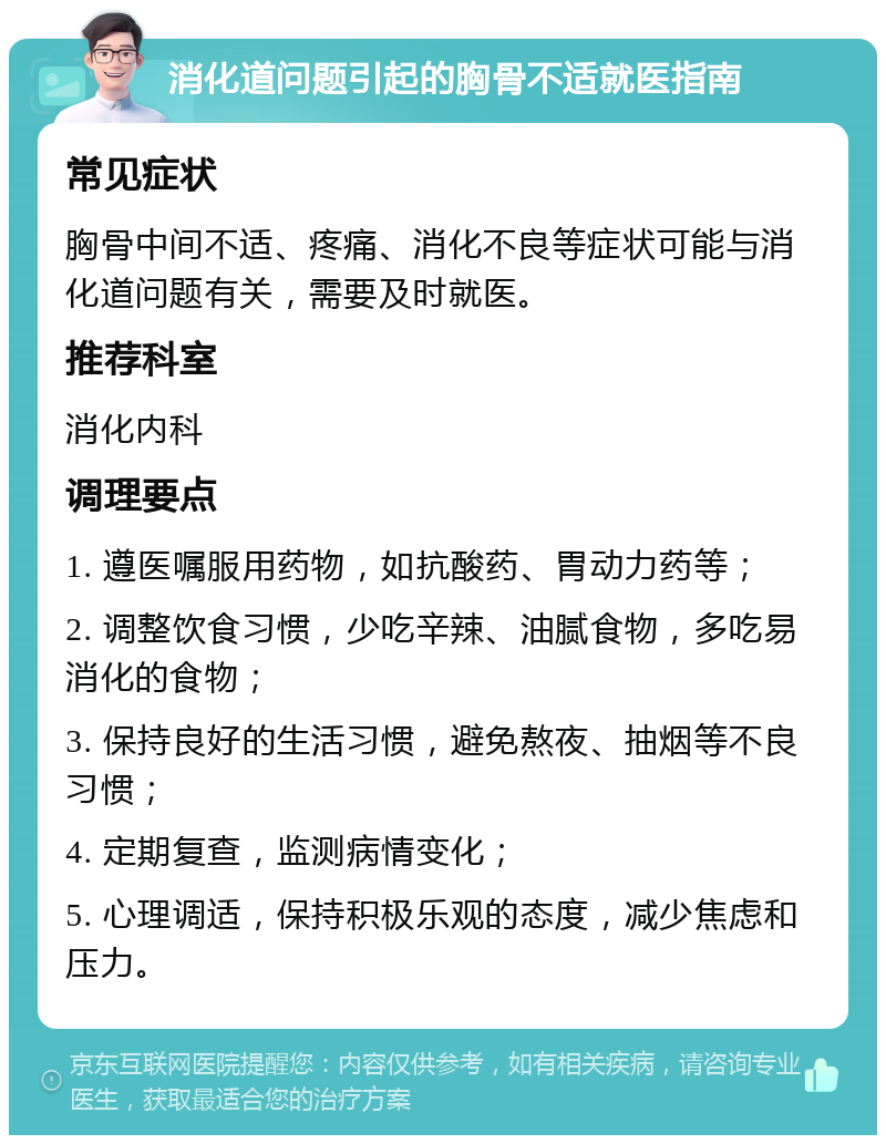 消化道问题引起的胸骨不适就医指南 常见症状 胸骨中间不适、疼痛、消化不良等症状可能与消化道问题有关，需要及时就医。 推荐科室 消化内科 调理要点 1. 遵医嘱服用药物，如抗酸药、胃动力药等； 2. 调整饮食习惯，少吃辛辣、油腻食物，多吃易消化的食物； 3. 保持良好的生活习惯，避免熬夜、抽烟等不良习惯； 4. 定期复查，监测病情变化； 5. 心理调适，保持积极乐观的态度，减少焦虑和压力。