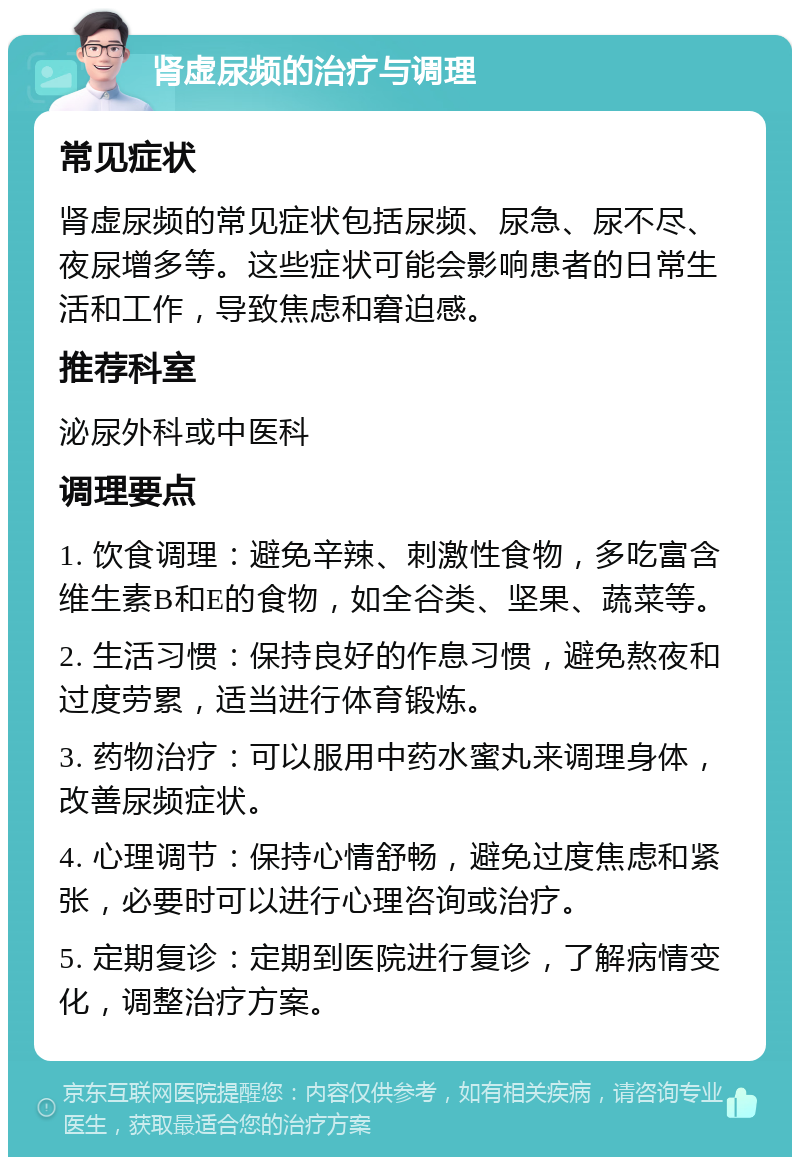 肾虚尿频的治疗与调理 常见症状 肾虚尿频的常见症状包括尿频、尿急、尿不尽、夜尿增多等。这些症状可能会影响患者的日常生活和工作，导致焦虑和窘迫感。 推荐科室 泌尿外科或中医科 调理要点 1. 饮食调理：避免辛辣、刺激性食物，多吃富含维生素B和E的食物，如全谷类、坚果、蔬菜等。 2. 生活习惯：保持良好的作息习惯，避免熬夜和过度劳累，适当进行体育锻炼。 3. 药物治疗：可以服用中药水蜜丸来调理身体，改善尿频症状。 4. 心理调节：保持心情舒畅，避免过度焦虑和紧张，必要时可以进行心理咨询或治疗。 5. 定期复诊：定期到医院进行复诊，了解病情变化，调整治疗方案。