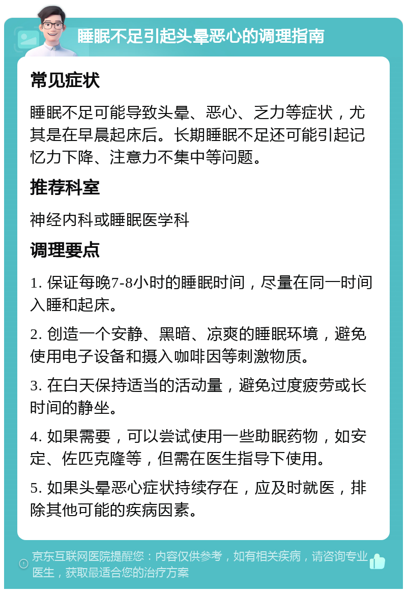 睡眠不足引起头晕恶心的调理指南 常见症状 睡眠不足可能导致头晕、恶心、乏力等症状，尤其是在早晨起床后。长期睡眠不足还可能引起记忆力下降、注意力不集中等问题。 推荐科室 神经内科或睡眠医学科 调理要点 1. 保证每晚7-8小时的睡眠时间，尽量在同一时间入睡和起床。 2. 创造一个安静、黑暗、凉爽的睡眠环境，避免使用电子设备和摄入咖啡因等刺激物质。 3. 在白天保持适当的活动量，避免过度疲劳或长时间的静坐。 4. 如果需要，可以尝试使用一些助眠药物，如安定、佐匹克隆等，但需在医生指导下使用。 5. 如果头晕恶心症状持续存在，应及时就医，排除其他可能的疾病因素。