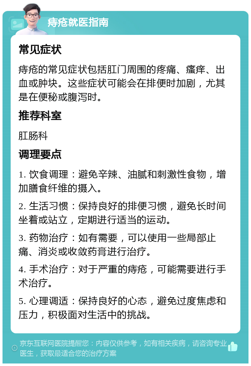 痔疮就医指南 常见症状 痔疮的常见症状包括肛门周围的疼痛、瘙痒、出血或肿块。这些症状可能会在排便时加剧，尤其是在便秘或腹泻时。 推荐科室 肛肠科 调理要点 1. 饮食调理：避免辛辣、油腻和刺激性食物，增加膳食纤维的摄入。 2. 生活习惯：保持良好的排便习惯，避免长时间坐着或站立，定期进行适当的运动。 3. 药物治疗：如有需要，可以使用一些局部止痛、消炎或收敛药膏进行治疗。 4. 手术治疗：对于严重的痔疮，可能需要进行手术治疗。 5. 心理调适：保持良好的心态，避免过度焦虑和压力，积极面对生活中的挑战。