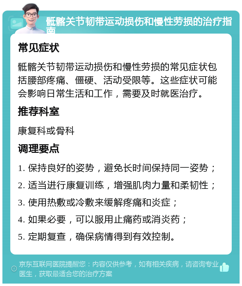 骶髂关节韧带运动损伤和慢性劳损的治疗指南 常见症状 骶髂关节韧带运动损伤和慢性劳损的常见症状包括腰部疼痛、僵硬、活动受限等。这些症状可能会影响日常生活和工作，需要及时就医治疗。 推荐科室 康复科或骨科 调理要点 1. 保持良好的姿势，避免长时间保持同一姿势； 2. 适当进行康复训练，增强肌肉力量和柔韧性； 3. 使用热敷或冷敷来缓解疼痛和炎症； 4. 如果必要，可以服用止痛药或消炎药； 5. 定期复查，确保病情得到有效控制。