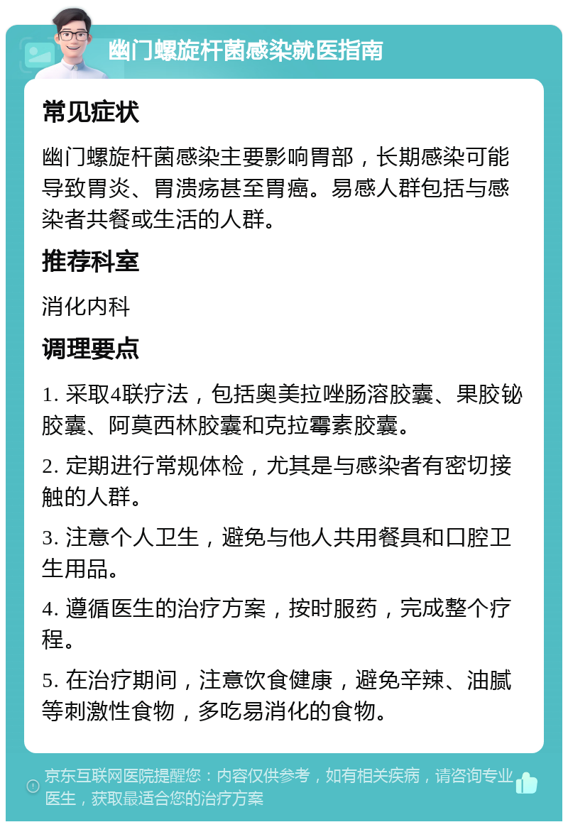 幽门螺旋杆菌感染就医指南 常见症状 幽门螺旋杆菌感染主要影响胃部，长期感染可能导致胃炎、胃溃疡甚至胃癌。易感人群包括与感染者共餐或生活的人群。 推荐科室 消化内科 调理要点 1. 采取4联疗法，包括奥美拉唑肠溶胶囊、果胶铋胶囊、阿莫西林胶囊和克拉霉素胶囊。 2. 定期进行常规体检，尤其是与感染者有密切接触的人群。 3. 注意个人卫生，避免与他人共用餐具和口腔卫生用品。 4. 遵循医生的治疗方案，按时服药，完成整个疗程。 5. 在治疗期间，注意饮食健康，避免辛辣、油腻等刺激性食物，多吃易消化的食物。