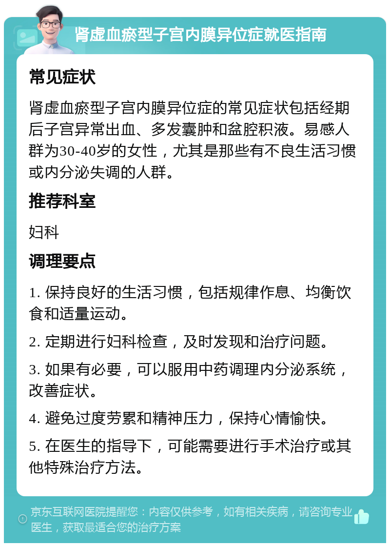 肾虚血瘀型子宫内膜异位症就医指南 常见症状 肾虚血瘀型子宫内膜异位症的常见症状包括经期后子宫异常出血、多发囊肿和盆腔积液。易感人群为30-40岁的女性，尤其是那些有不良生活习惯或内分泌失调的人群。 推荐科室 妇科 调理要点 1. 保持良好的生活习惯，包括规律作息、均衡饮食和适量运动。 2. 定期进行妇科检查，及时发现和治疗问题。 3. 如果有必要，可以服用中药调理内分泌系统，改善症状。 4. 避免过度劳累和精神压力，保持心情愉快。 5. 在医生的指导下，可能需要进行手术治疗或其他特殊治疗方法。