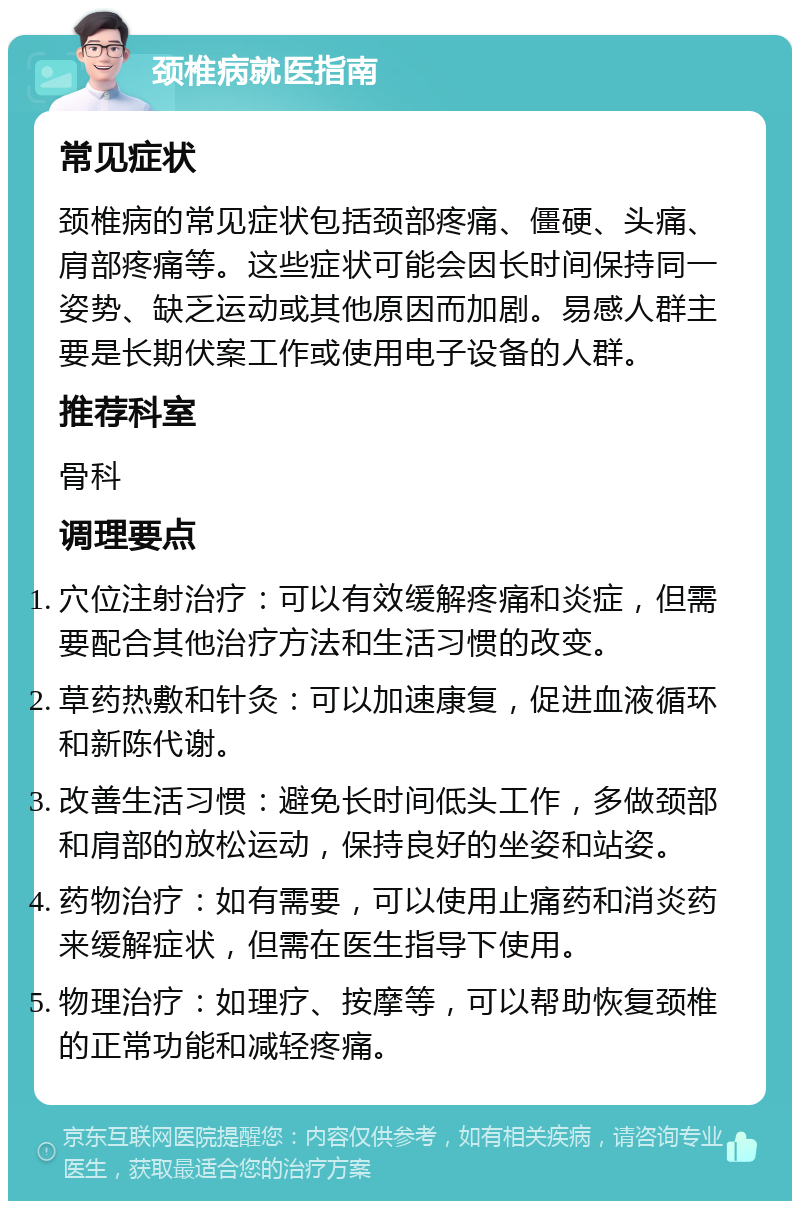 颈椎病就医指南 常见症状 颈椎病的常见症状包括颈部疼痛、僵硬、头痛、肩部疼痛等。这些症状可能会因长时间保持同一姿势、缺乏运动或其他原因而加剧。易感人群主要是长期伏案工作或使用电子设备的人群。 推荐科室 骨科 调理要点 穴位注射治疗：可以有效缓解疼痛和炎症，但需要配合其他治疗方法和生活习惯的改变。 草药热敷和针灸：可以加速康复，促进血液循环和新陈代谢。 改善生活习惯：避免长时间低头工作，多做颈部和肩部的放松运动，保持良好的坐姿和站姿。 药物治疗：如有需要，可以使用止痛药和消炎药来缓解症状，但需在医生指导下使用。 物理治疗：如理疗、按摩等，可以帮助恢复颈椎的正常功能和减轻疼痛。