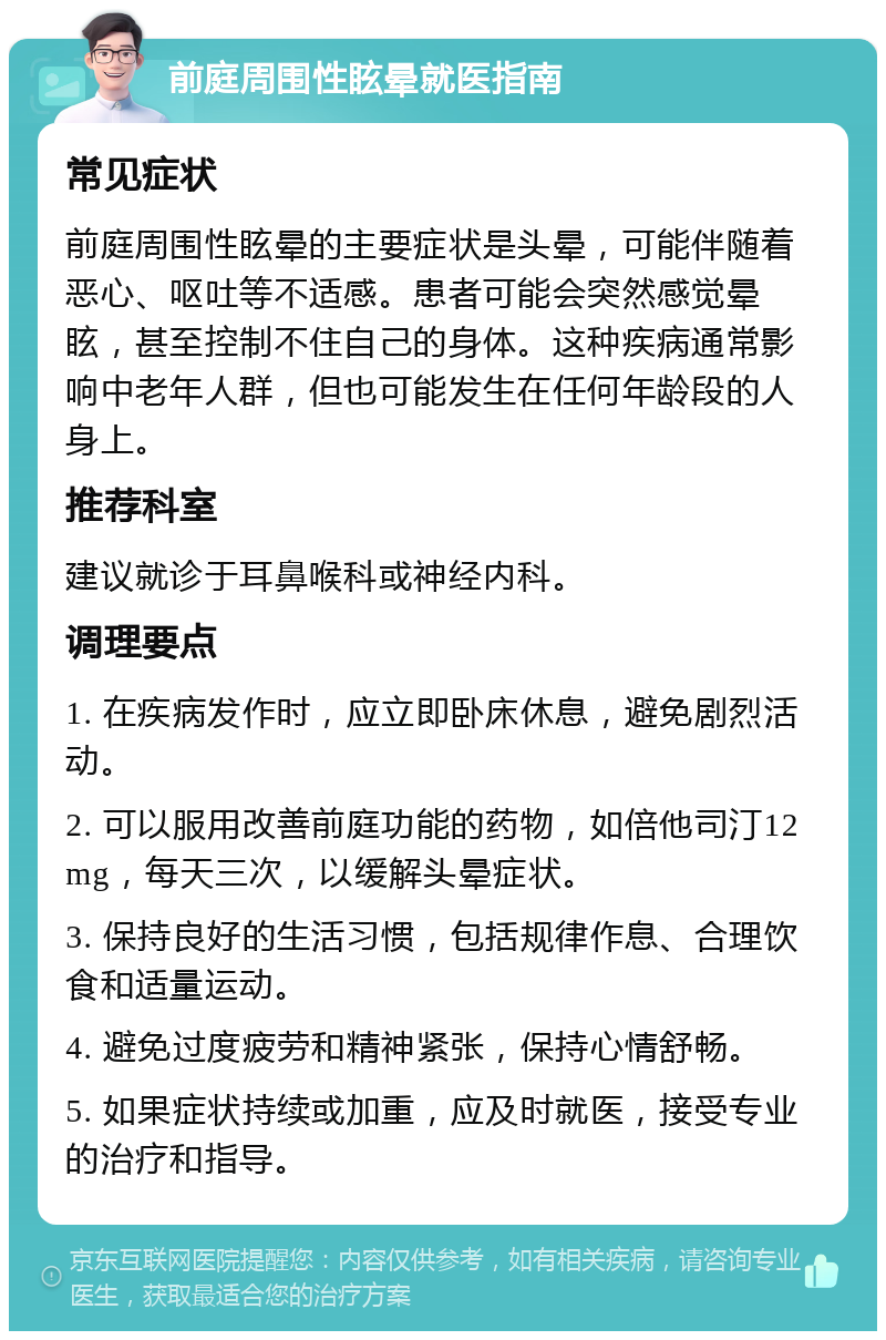 前庭周围性眩晕就医指南 常见症状 前庭周围性眩晕的主要症状是头晕，可能伴随着恶心、呕吐等不适感。患者可能会突然感觉晕眩，甚至控制不住自己的身体。这种疾病通常影响中老年人群，但也可能发生在任何年龄段的人身上。 推荐科室 建议就诊于耳鼻喉科或神经内科。 调理要点 1. 在疾病发作时，应立即卧床休息，避免剧烈活动。 2. 可以服用改善前庭功能的药物，如倍他司汀12mg，每天三次，以缓解头晕症状。 3. 保持良好的生活习惯，包括规律作息、合理饮食和适量运动。 4. 避免过度疲劳和精神紧张，保持心情舒畅。 5. 如果症状持续或加重，应及时就医，接受专业的治疗和指导。