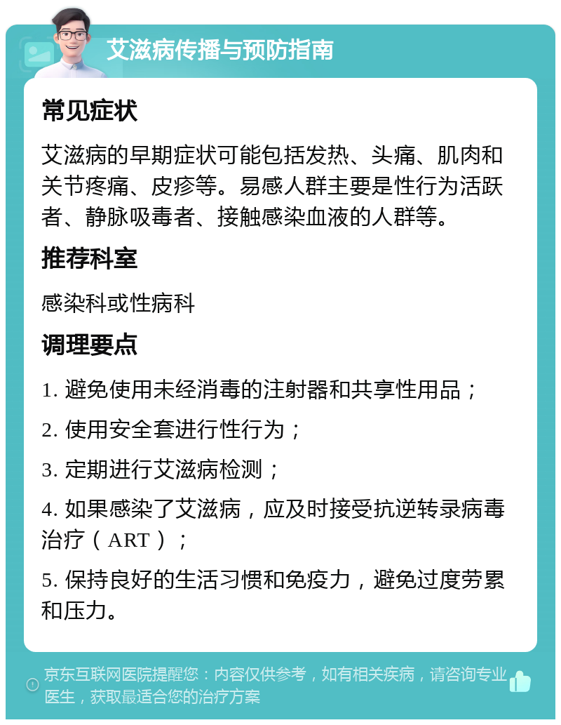 艾滋病传播与预防指南 常见症状 艾滋病的早期症状可能包括发热、头痛、肌肉和关节疼痛、皮疹等。易感人群主要是性行为活跃者、静脉吸毒者、接触感染血液的人群等。 推荐科室 感染科或性病科 调理要点 1. 避免使用未经消毒的注射器和共享性用品； 2. 使用安全套进行性行为； 3. 定期进行艾滋病检测； 4. 如果感染了艾滋病，应及时接受抗逆转录病毒治疗（ART）； 5. 保持良好的生活习惯和免疫力，避免过度劳累和压力。