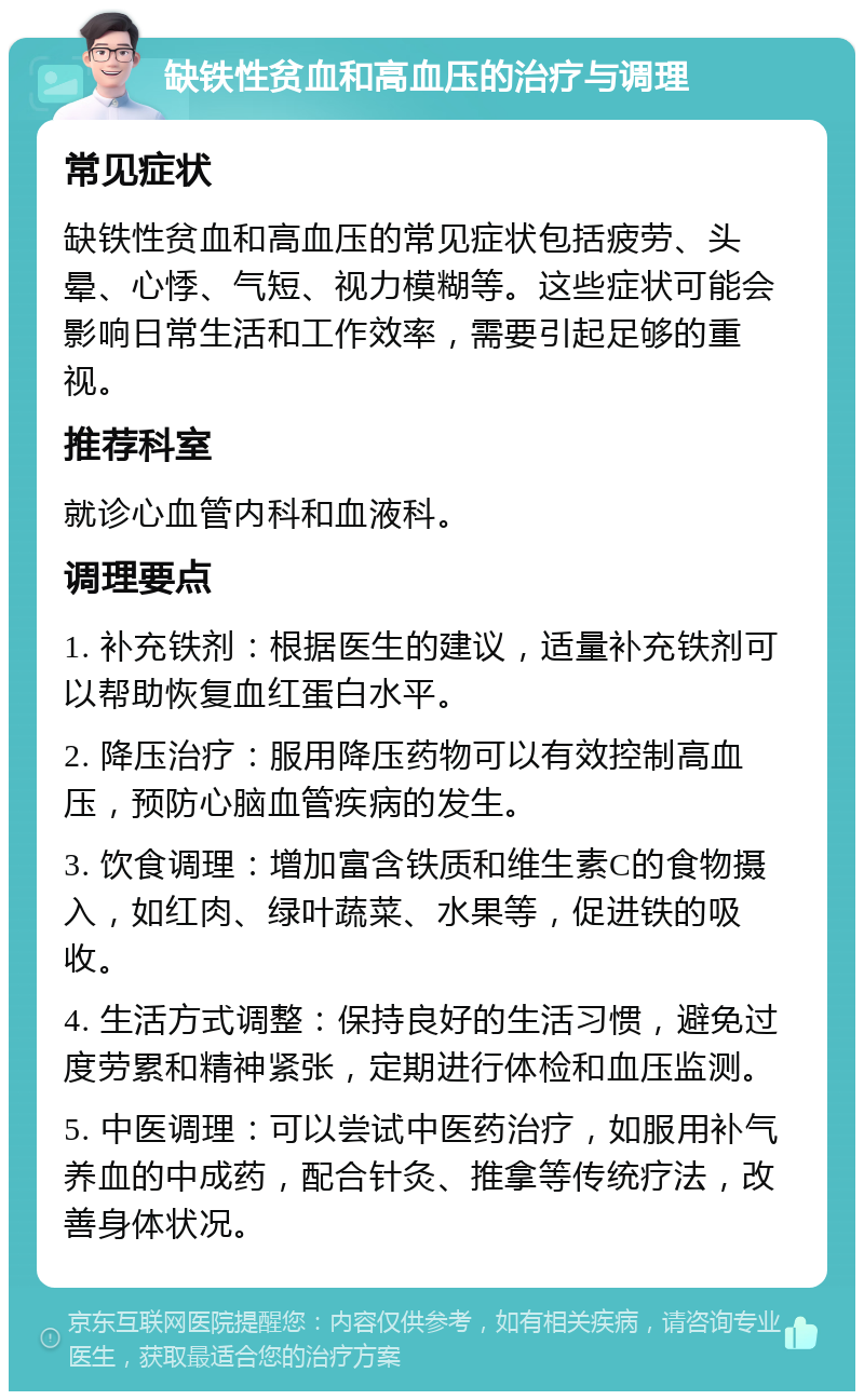 缺铁性贫血和高血压的治疗与调理 常见症状 缺铁性贫血和高血压的常见症状包括疲劳、头晕、心悸、气短、视力模糊等。这些症状可能会影响日常生活和工作效率，需要引起足够的重视。 推荐科室 就诊心血管内科和血液科。 调理要点 1. 补充铁剂：根据医生的建议，适量补充铁剂可以帮助恢复血红蛋白水平。 2. 降压治疗：服用降压药物可以有效控制高血压，预防心脑血管疾病的发生。 3. 饮食调理：增加富含铁质和维生素C的食物摄入，如红肉、绿叶蔬菜、水果等，促进铁的吸收。 4. 生活方式调整：保持良好的生活习惯，避免过度劳累和精神紧张，定期进行体检和血压监测。 5. 中医调理：可以尝试中医药治疗，如服用补气养血的中成药，配合针灸、推拿等传统疗法，改善身体状况。