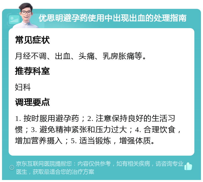 优思明避孕药使用中出现出血的处理指南 常见症状 月经不调、出血、头痛、乳房胀痛等。 推荐科室 妇科 调理要点 1. 按时服用避孕药；2. 注意保持良好的生活习惯；3. 避免精神紧张和压力过大；4. 合理饮食，增加营养摄入；5. 适当锻炼，增强体质。