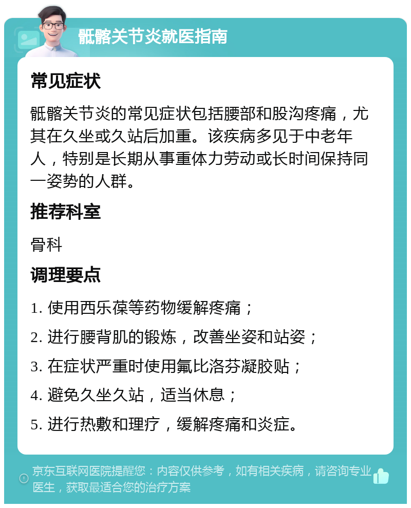 骶髂关节炎就医指南 常见症状 骶髂关节炎的常见症状包括腰部和股沟疼痛，尤其在久坐或久站后加重。该疾病多见于中老年人，特别是长期从事重体力劳动或长时间保持同一姿势的人群。 推荐科室 骨科 调理要点 1. 使用西乐葆等药物缓解疼痛； 2. 进行腰背肌的锻炼，改善坐姿和站姿； 3. 在症状严重时使用氟比洛芬凝胶贴； 4. 避免久坐久站，适当休息； 5. 进行热敷和理疗，缓解疼痛和炎症。