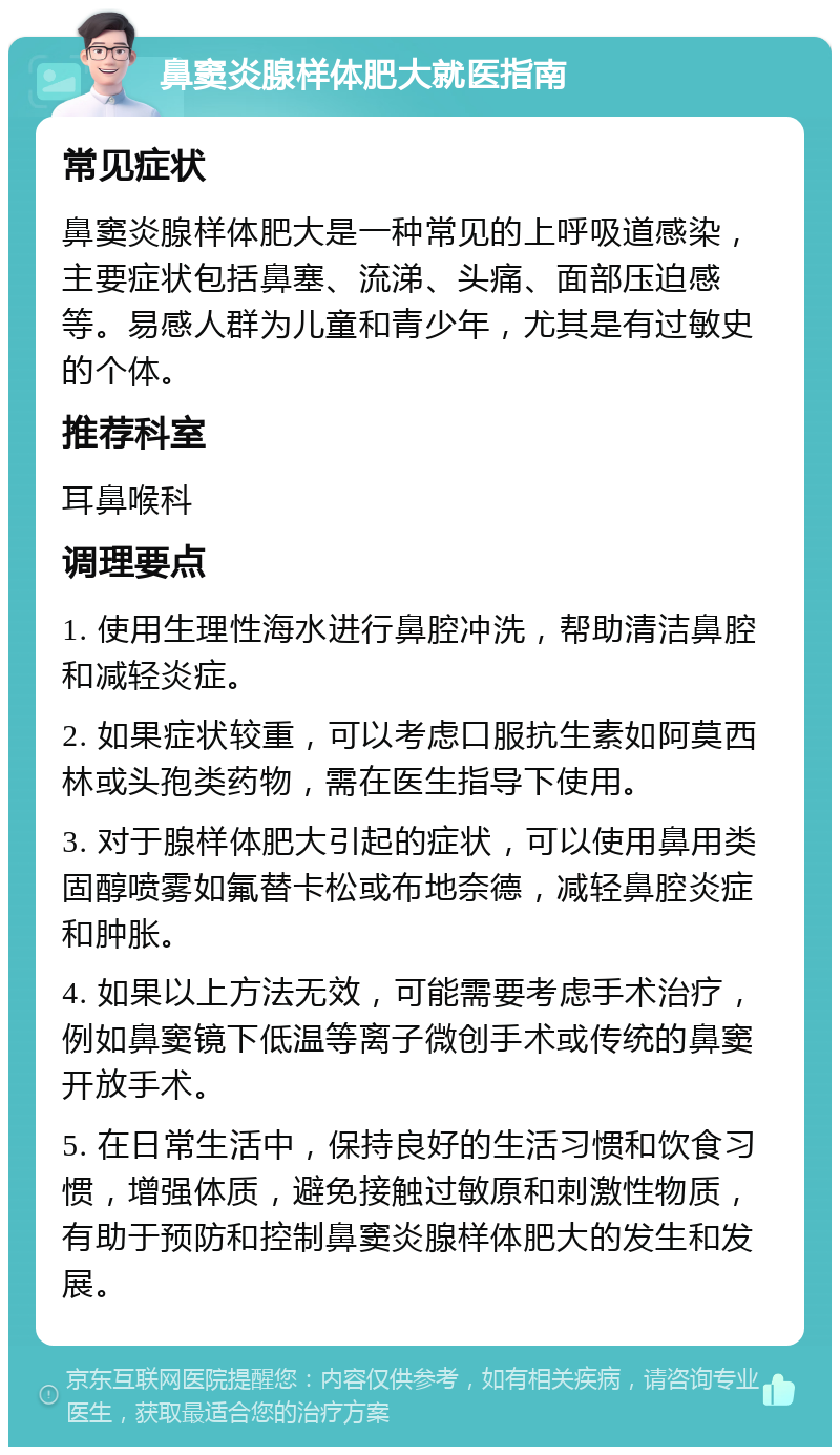 鼻窦炎腺样体肥大就医指南 常见症状 鼻窦炎腺样体肥大是一种常见的上呼吸道感染，主要症状包括鼻塞、流涕、头痛、面部压迫感等。易感人群为儿童和青少年，尤其是有过敏史的个体。 推荐科室 耳鼻喉科 调理要点 1. 使用生理性海水进行鼻腔冲洗，帮助清洁鼻腔和减轻炎症。 2. 如果症状较重，可以考虑口服抗生素如阿莫西林或头孢类药物，需在医生指导下使用。 3. 对于腺样体肥大引起的症状，可以使用鼻用类固醇喷雾如氟替卡松或布地奈德，减轻鼻腔炎症和肿胀。 4. 如果以上方法无效，可能需要考虑手术治疗，例如鼻窦镜下低温等离子微创手术或传统的鼻窦开放手术。 5. 在日常生活中，保持良好的生活习惯和饮食习惯，增强体质，避免接触过敏原和刺激性物质，有助于预防和控制鼻窦炎腺样体肥大的发生和发展。