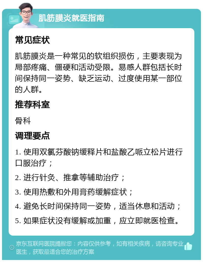 肌筋膜炎就医指南 常见症状 肌筋膜炎是一种常见的软组织损伤，主要表现为局部疼痛、僵硬和活动受限。易感人群包括长时间保持同一姿势、缺乏运动、过度使用某一部位的人群。 推荐科室 骨科 调理要点 1. 使用双氯芬酸钠缓释片和盐酸乙哌立松片进行口服治疗； 2. 进行针灸、推拿等辅助治疗； 3. 使用热敷和外用膏药缓解症状； 4. 避免长时间保持同一姿势，适当休息和活动； 5. 如果症状没有缓解或加重，应立即就医检查。